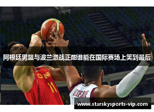 阿根廷男篮与波兰激战正酣谁能在国际赛场上笑到最后